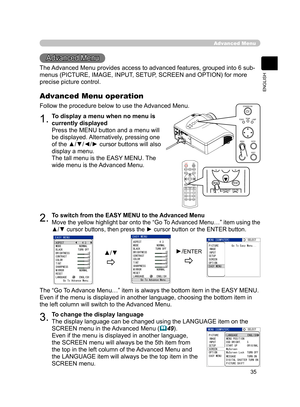 Page 46
35
ENGLISH

Advanced Menu
Advanced Menu
The Advanced Menu provides access to advanced features, grouped into 6 sub-
menus (PICTURE, IMAGE, INPUT, SETUP, SCREEN and OPTION) for more 
precise picture control.
1.To display a menu when no menu is 
currently displayed
Press the MENU button and a menu will 
be displayed. Alternatively, pressing one 
of the ▲/▼/◄/► cursor buttons will also 
display a menu.
The tall menu is the EASY MENU. The 
wide menu is the Advanced Menu.
Advanced Menu operation
Follow the...