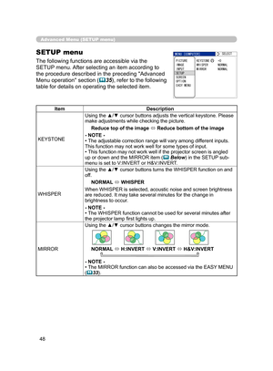 Page 59
48

Advanced Menu (SETUP menu)
SETUP menu
The following functions are accessible via the 
SETUP menu. After selecting an item according to 
the procedure described in the preceding "Advanced 
Menu operation" section (35), refer to the following 
table for details on operating the selected item.
ItemDescription
KEYSTONE
Using the ▲/▼ cursor buttons adjusts the vertical keystone. Please make adjustments while checking the picture.
Reduce top of the image  Reduce bottom of the image
- NOTE -• The...