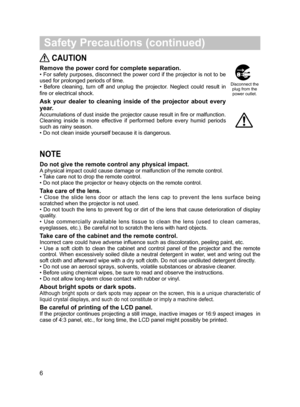 Page 7
6
 Safety Precautions (continued)
NOTE
Do not give the remote control any physical impact.
A physical impact could cause damage or malfunction of the remote control.
• Take care not to drop the remote control.
• Do not place the projector or heavy objects on the remote control.
Take care of the lens.
•  Close  the  slide  lens  door  or  attach  the  lens  cap  to  prevent  the  lens  surface  being scratched when the projector is not used.
• Do not touch the lens to prevent fog or dirt of the lens that...