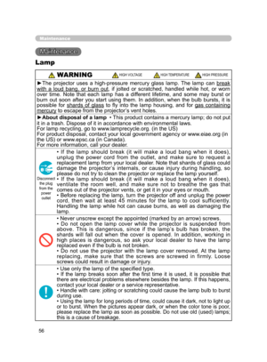 Page 67
56

   WARNING      HIGH VOLTAGE              HIGH TEMPERATURE          HIGH PRESSURE
►The  projector  uses  a  high-pressure  mercury  glass  lamp.  The  lamp  can break 
with  a  loud  bang,  or  burn  out,  if  jolted  or  scratched,  handled  while  hot,  or  worn 
over  time.  Note  that  each  lamp  has  a  different  lifetime,  and  some  may  burst  or 
burn  out  soon  after  you  start  using  them.  In  addition,  when  the  bulb  bursts,  it  is 
possible  for  shards  of  glass  to  ﬂy...