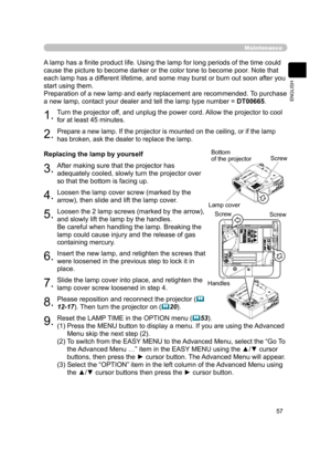 Page 68
57
ENGLISH

Maintenance
A lamp has a ﬁnite product life. Using the lamp for long periods of the time could 
cause the picture to become darker or the color tone to become poor. Note that 
each lamp has a different lifetime, and some may burst or burn out soon after you 
start using them.
Preparation of a new lamp and early replacement are recommended.  To purchase 
a new lamp, contact your dealer and tell the lamp type number = DT00665.
1.Turn the projector off, and unplug the power cord. Allow the...