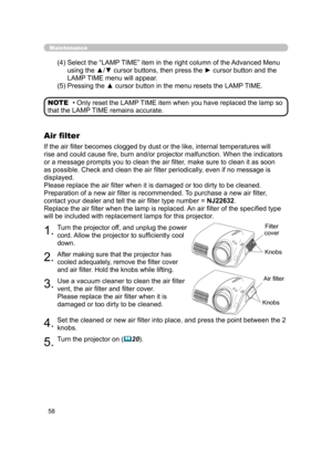 Page 69
58

Maintenance
(4)  Select the “LAMP TIME” item in the right column of the Advanced Menu 
using the ▲/▼ cursor buttons, then press the ► cursor button and the 
LAMP TIME menu will appear.
(5)  Pressing the ▲ cursor button in the menu resets the LAMP TIME.
• Only reset the LAMP TIME item when you have replaced the lamp so 
that the LAMP TIME remains accurate. NOTE
Air ﬁlter
If the air ﬁlter becomes clogged by dust or the like, internal temperatures will 
rise and could cause ﬁre, burn and/or projector...