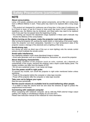 Page 8
7
 Safety Precautions (continued)
NOTE
About consumables. 
Lamp, LCD panels, polarizors and other optical components, and air filter and cooling fans 
have  a  different  lifetime  in  each.  These  parts  may  need  to  be  replaced  after  a  long  usage 
time.
• This product isn’t designed for continuous use of long time. In the case of continuous use 
for  6  hours  or  more,  or  use  for  6  hours  or  more  every  day  (even  if  it  isn’t  continuous),  or 
repetitious  use,  the  lifetime  may...