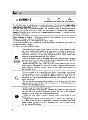 Page 9
•  If  the  lamp  should  break  (it  will  make  a  loud  bang  when  it  does),  unplug 
the  power  cord  from  the  outlet,  and  make  sure  to  request  a  replacement 
lamp  from  your  local  dealer.  Note  that  shards  of  glass  could  damage  the 
projector’s internals, or cause injury during handling, so please do not try to 
clean the projector or replace the lamp yourself.
• If the lamp should break (it will make a loud bang when it does), ventilate 
the room well, and make sure not to...