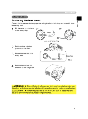 Page 19
9
ENGLISH

 

1.Fix the strap to the lens 
cover strap ring.
2.Put the strap into the 
groove on the rivet.
3.Press the rivet into the 
strap hole.
4.Put the lens cover on 
the lens of the projector.
Preparations
Preparations
Fastening the lens cover
Fasten the lens cover to the projector using the included strap to prevent it from 
becoming lost.
► Do not fasten the lens cover during or immediately after use. 
Handling while the projector is hot could cause burn and/or projector malfunction.WARNING
►...