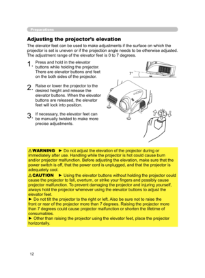 Page 22
12

Preparations
Adjusting the projector’s elevation
The elevator feet can be used to make adjustments if the surface on which the 
projector is set is uneven or if the projection angle needs to be otherwise adjusted. 
The adjustment range of the elevator feet is 0 to 7 degrees.
1.Press and hold in the elevator 
buttons while holding the projector. 
There are elevator buttons and feet 
on the both sides of the projector.
2.Raise or lower the projector to the 
desired height and release the 
elevator...