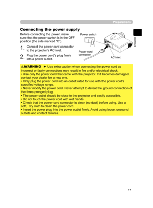 Page 27
17
ENGLISH

Preparations
Connecting the power supply
Before connecting the power, make 
sure that the power switch is in the OFF 
position (the side marked “O”).
1.Connect the power cord connector 
to the projector’s AC inlet.
2.Plug the power cord's plug ﬁrmly 
into a power outlet.
► Use extra caution when connecting the power cord as 
incorrect or faulty connections may result in ﬁre and/or electrical shock.
• Use only the power cord that came with the projector. If it becomes damaged, 
contact...