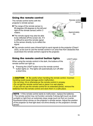 Page 29
19
ENGLISH

30°30°

Preparations
Using the remote control
The remote control works with the 
projector’s remote sensor.
  The range of the remote sensor is 
60-degrees (30-degrees to the left and 
right of the remote sensor) within 3 
meters.
  The remote signal may also be able to be reﬂected off the screen etc. If it 
is difﬁcult to send the remote signal 
to the sensor directly, try to reﬂect the 
signal.
  The remote control uses infrared light to send signals to the projector (Class1 
LED), so...