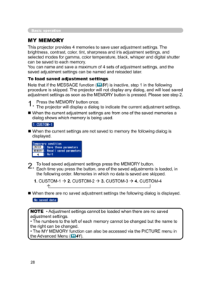 Page 38
28

Basic operation
MY MEMORY
This projector provides 4 memories to save user adjustment settings. The 
brightness, contrast, color, tint, sharpness and iris adjustment settings, and 
selected modes for gamma, color temperature, black, whisper and digital shutter 
can be saved to each memory.
You can name and save a maximum of 4 sets of adjustment settings, and the 
saved adjustment settings can be named and reloaded later.
To load saved adjustment settings
Note that if the MESSAGE function (51) is...