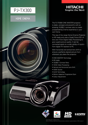 Page 1The PJTX300 CINE MASTER projector 
is sleek, compact and powerful with an
amazing 10,000:1 contrast ratio to create 
abreathtaking cinema experience in your 
own home.
This top of the range Home Cinema Projector
is HD ready and uses a Super Focus ED x 4
lens and 10 bit Digital Video Processing to
give superb picture quality. It can be
connected easily to a wide variety of inputs –
from digital TV receiver to PC.
With horizontal and vertical lens shift to
ensure a perfectly aligned picture from
wherever...