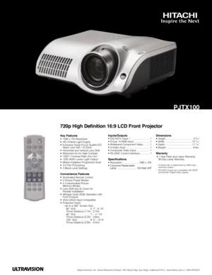 Page 1Hitachi America, Ltd., Home Electronics Division  900 Hitachi Way, San Diego, California 91914 - www.hitachi.us/tv or 1-800-HITACHI
PJTX100
720p High Definition 16:9 LCD Front Projector
Key Features• 1280 x 720 Resolution • HD 3-Panel Light Engine• Exclusive Super-Focus Quattro ED Glass Lens with 1.6 Zoom• Horizontal and Vertical Lens Shift• Motorized Iris for High Contrast• 1200:1 Contrast Ratio (Iris On) 1
• 1200 ANSI Lumen Light Output• Motion-Adaptive Progressive Scan• 3:2 Film Processing• 3 Black...