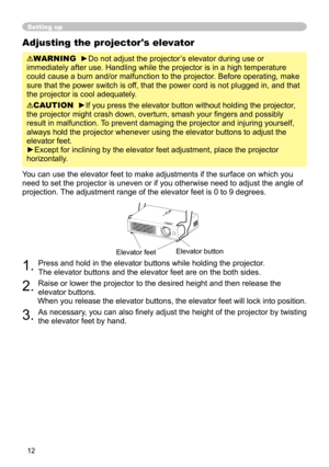 Page 12
12

Adjusting the projector's elevator
WARNING  ►Do not adjust the projector’s elevator during use or 
immediately after use. Handling while the projector is in a high temperature 
could cause a burn and/or malfunction to the projector.
 Before operating, make 
sure that the power switch is off, that the power cord is not plugged in, and that 
the projector is cool adequately.
CAUTION  ►If you press the elevator button without holding the projector, 
the projector might crash down, overturn, smash...