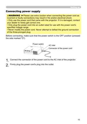 Page 15
15

Connecting power supply
WARNING  ►Please use extra caution when connecting the power cord as 
incorrect or faulty connections may result in ﬁre and/or electrical shock.
• Only use the power cord that came with the projector. If it is damaged, contact 
your dealer to newly get correct one.
• Only plug the power cord into an outlet rated for use with the power cord's 
speciﬁed voltage range.
• Never modify the power cord. Never attempt to defeat the ground connection 
of the three-pronged plug....