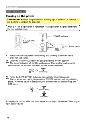 Page 16
16

Power on/off
Power on/off
Turning on the power
WARNING  ►When the power is on, a strong light is emitted. Do not look 
into the lens or vents of the projector.
NOTE  •  Turn the power on in right order.  Please power on the projector before 
the connected devices. 
STANDBY/ON button
1. Make sure that the power cord is ﬁrmly and correctly connected to the 
projector and outlet.  
2. Open the lens cover, and set the power switch to the ON position.  
The power indicator will light to solid orange....