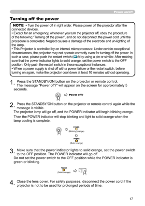 Page 17
17

Turning off  the power
NOTE  • Turn the power off in right order. Please power off the projector after the 
connected devices.
• Except for an emergency, whenever you turn the projector off, obey the procedure 
of the following “Turning off the power”, and do not disconnect the power cord until the 
procedure is completed. Neglect causes a damage of the electrode and un-lighting of 
the lamp.
• This Projector is controlled by an internal microprocessor. Under certain exceptional 
circumstances, the...