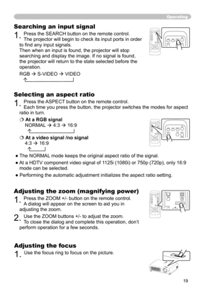 Page 19
19

Operating
Adjusting the zoom (magnifying power)
1. Press the ZOOM +/- button on the remote control.  
A dialog will appear on the screen to aid you in 
adjusting the zoom.
2. Use the ZOOM buttons +/- to adjust the zoom. 
To close the dialog and complete this operation, don’t 
perform operation for a few seconds.
Searching an input signal
1. Press the SEARCH button on the remote control.   
The projector will begin to check its input ports in order 
to ﬁnd any input signals. 
 
Then when an input is...