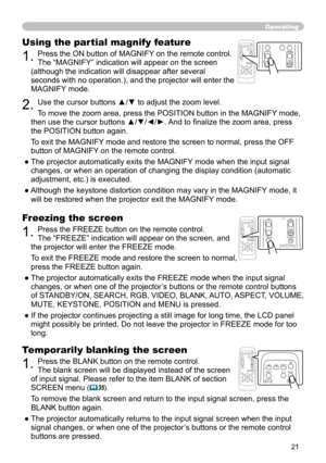 Page 21
21

Operating
Freezing the screen
1. Press the FREEZE button on the remote control.  
The “FREEZE” indication will appear on the screen, and 
the projector will enter the FREEZE mode.
To exit the 
FREEZE mode and restore the screen to normal, 
press the FREEZE button again. 
● The projector automatically exits the FREEZE mode when the input signal 
changes, or when  one of the projector’s buttons or the remote control buttons 
of STANDBY/ON, SEARCH, RGB, VIDEO, BLANK, AUTO, ASPECT, VOLUME, 
MUTE,...