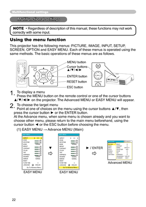 Page 22
22

1. To display a menu 
Press the MENU button on the remote control or one of the cursor buttons  
▲/▼/◄/► on the projector. The Advanced MENU or EASY MENU will appear.
2. To choose the target menu 
Point at one of choices on the menu using the cursor buttons ▲/▼, then 
press the cursor button ► or the ENTER button. 
At the Advance menu, when some menu is chosen already and you want to 
choose other menu, please return to the main menu beforehand, using the 
cursor button ◄ or the ESC button before...