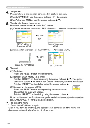 Page 24
24
4. To operate 
Please follow of the mention concerned in each. In general,
(1) At EASY MENU, use the cursor buttons ◄/► to operate.
(2) At Advanced MENU, use the cursor buttons ▲/▼. 
5. To return to the previous menu 
Press the cursor button ◄ or the ESC button.
(1) One of Advanced Menus (ex. SETUP menu) → Main of Advanced MENU
(2) Dialogs for operation (ex. KEYSTONE) → Advanced MENU
6. To reset
(1) Each item 
Press the RESET button while operating.
(2) Items of EASY MENU (at a time)
 
Point at...