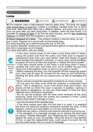 Page 41
41
Maintenance
Maintenance
Lamp
 WARNING HIGH VOLTAGE HIGH TEMPERATURE HIGH PRESSURE
►The  projector  uses  a  high-pressure  mercury  glass  lamp.  The  lamp  can break 
with  a  loud  bang,  or  burn  out,  if  jolted  or  scratched,  handled  while  hot,  or  worn 
over  time.  Note  that  each  lamp  has  a  different  lifetime,  and  some  may  burst  or 
burn  out  soon  after  you  start  using  them.  In  addition,  when  the  bulb  bursts,  it  is 
possible  for  shards  of  glass  to  ﬂy  into...