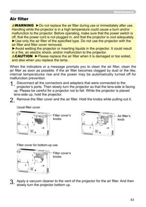 Page 43
43

Maintenance
When the  indicators  or  a  message  prompts  you  to  clean  the  air  ﬁlter,  clean  the 
air  ﬁlter  as  soon  as  possible
.  If  the  air  ﬁlter  becomes  clogged  by  dust  or  the  like, 
internal  temperatures  rise  and  the  power  may  be  automatically  turned  off  for 
malfunction prevention.
1. Disconnect all the connectors and adapters that were connected to the 
projector’s ports. Then slowly turn the projector so that the lens-side is facing 
up. Please be careful for...