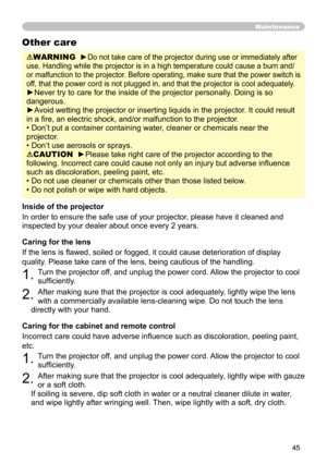 Page 45
45

Maintenance
WARNING  ►Do not take care of the projector during use or immediately after 
use. Handling while the projector is in a high temperature could cause a burn and/
or malfunction to the projector. Before operating, make sure that the power switch is 
off, that the power cord is not plugged in, and that the projector is cool adequately.
►Never try to care for the inside of the projector personally. Doing is so 
dangerous. 
►Avoid wetting the projector or inserting liquids in the projector. It...