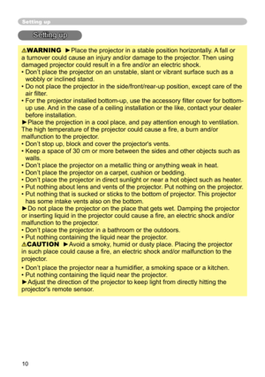 Page 10
10

Setting up
Setting up
WARNING  ►Place the projector in a stable position horizontally. A fall or 
a turnover could cause an injury and/or damage to the projector. Then using 
damaged projector could result in a ﬁre and/or an electric shock.
•  Don’t place the projector on an unstable, slant or vibrant surface such as a 
wobbly or inclined stand.
•  Do not place the projector in the side/front/rear-up position, except care of the  air ﬁlter. 
•  For the projector installed bottom-up, use the...