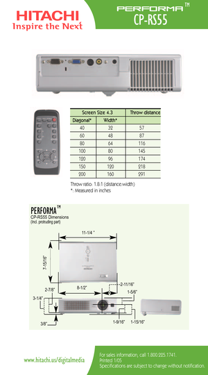 Page 2For sales information, call 1.800.225.1741.
Printed 1/05
Specifications are subject to change without notification.www.hitachi.us/digitalmedia
Screen Size 4.3  Throw distance 
Diagonal*   Width*
40   32   57 
60   48   87  
80   64   116  
100   80    145
120   96    174
150   120    218   
200    160    291  
Throw ratio: 1.8:1 (distance:width) 
*: Measured in inches
PERFORMA  CPRS55 Dimensions(Incl. protruding part)
715/16”
115/16” 31/4”81/2”
111/4 ”
211/16”
15/6”
19/16”3/8”
27/8”
TM
Performa
CPRS55
TM 