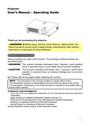 Page 1
1
Projector
User's Manual – Operating Guide
Thank you for purchasing this projector.
WARNING  ►Before using, read the "User's Manual - Safety Guide" and 
these manuals to ensure correct usage through understanding. After reading, 
store them in a safe place for future reference.
About this manual
Various symbols are used in this manual. The meanings of these symbols are 
described below. 
WARNING  This  symbol  indicates  information  that,  if  ignored,  could  possibly 
result in...