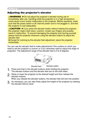 Page 12
12

Adjusting the projector's elevator
WARNING  ►Do not adjust the projector’s elevator during use or 
immediately after use. Handling while the projector is in a high temperature 
could cause a burn and/or malfunction to the projector. Before operating, make 
sure that the power switch is off, that the power cord is not plugged in, and that 
the projector is cool adequately.
CAUTION  ►If you press the elevator button without holding the projector, 
the projector might crash down, overturn, smash...