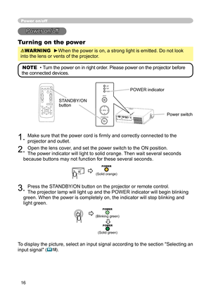 Page 16
16

Power on/off
Power on/off
Turning on the power
WARNING  ►When the power is on, a strong light is emitted. Do not look 
into the lens or vents of the projector.
NOTE  • Turn the power on in right order. Please power on the projector before 
the connected devices. 
STANDBY/ON button
1. Make sure that the power cord is ﬁrmly and correctly connected to the 
projector and outlet.  
2. Open the lens cover, and set the power switch to the ON position.  
The power indicator will light to solid orange. Then...