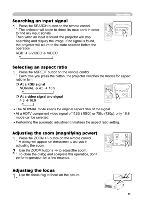 Page 19
19

Operating
Adjusting the zoom (magnifying power)
1. Press the ZOOM +/- button on the remote control.  
A dialog will appear on the screen to aid you in 
adjusting the zoom.
2. Use the ZOOM buttons +/- to adjust the zoom. 
To close the dialog and complete this operation, don’t 
perform operation for a few seconds.
Searching an input signal
1. Press the SEARCH button on the remote control.   
The projector will begin to check its input ports in order 
to ﬁnd any input signals. 
 
Then when an input is...