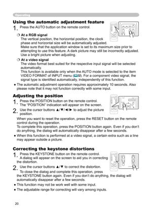 Page 20
20

Operating
Correcting the keystone distortions
1. Press the KEYSTONE button on the remote control. 
A dialog will appear on the screen to aid you in correcting 
the distortion.
2. Use the cursor buttons ▲/▼ to correct the distortion.
To close the dialog and complete this operation, press 
the KEYSTONE button again. Even if you don’t do anything, the dialog will 
automatically disappear after a few seconds. 
● This function may not be work well with some input.
● The adjustable range for correcting...