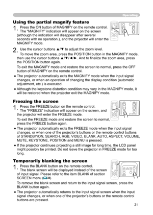 Page 21
21

Operating
Freezing the screen
1. Press the FREEZE button on the remote control.  
The “FREEZE” indication will appear on the screen, and 
the projector will enter the FREEZE mode.
To exit the FREEZE mode and restore the screen to normal, 
press the FREEZE button again. 
● The projector automatically exits the FREEZE mode when the input signal  changes, or when one of the projector’s buttons or the remote control buttons 
of STANDBY/ON, SEARCH, RGB, VIDEO, BLANK, AUTO, ASPECT, VOLUME, 
MUTE,...