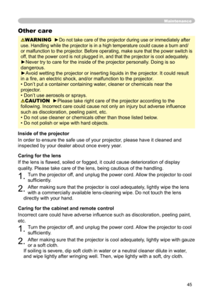 Page 45
45

Maintenance
WARNING  ►Do not take care of the projector during use or immediately after 
use. Handling while the projector is in a high temperature could cause a burn and/
or malfunction to the projector. Before operating, make sure that the power switch is 
off, that the power cord is not plugged in, and that the projector is cool adequately.
►Never try to care for the inside of the projector personally. Doing is so 
dangerous. 
►Avoid wetting the projector or inserting liquids in the projector. It...