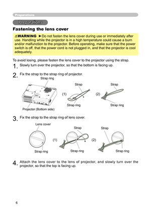 Page 6
6

Preparations
Fastening the lens cover
WARNING  ►Do not fasten the lens cover during use or immediately after 
use. Handling while the projector is in a high temperature could cause a burn 
and/or malfunction to the projector. Before operating, make sure that the power 
switch is off, that the power cord is not plugged in, and that the projector is cool 
adequately.
To avoid losing, please fasten the lens cover to the projector using the strap. 
1. Slowly turn over the projector, so that the bottom is...