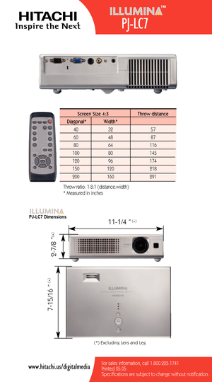 Page 2For sales information, call 1.800.225.1741
Printed 05.05Specifications are subject to change without notification.www.hitachi.us/digitalmedia
Screen Size 4:3 Throw distance
Diagonal* Width*
40 32 57
60 48 87
8064 116
100 80 145
120 96 174
150120 218
200 160 291
Throw ratio: 1.8:1 (distance:width)
* Measured in inches
(*) Excluding Lens and Leg
111/4 ”
27/8 ” 715/16 ”
(
*)
(
*)
(
*)
PJLC7 Dimensions
PJLC7
™ 