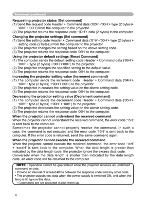 Page 6
6

Technical (continued)
Requesting projector status (Get command)
(1) Send the request code Header + Command data (‘02H’+‘00H’+ type (2 bytes)+‘00H’ +‘00H’) from the computer to the projector.
(2) The projector returns the response code ‘1DH’+ data (2 bytes) to the computer.
Changing the projector settings (Set command)
(1) Send the setting code Header + Command data (‘01H’+‘00H’+ type (2 bytes) + 
setting code (2 bytes)) from the computer to the projector. 
(2) The projector changes the setting based...