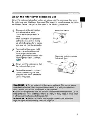 Page 11
9
ENGLISH

Preparations
When the projector is installed bottom up, please use the accessory ﬁlter cover 
for bottom-up use. It is higher than usual ﬁlter cover, to keep the space for intake 
ventilation. Please change the ﬁlter cover in the following procedure.
About the ﬁlter cover bottom-up use
1.Disconnect all the connectors 
and adapters that were 
connected to the projector’s 
ports.
Then slowly turn the projector 
so that the lens-side is facing 
up. While the projector is placed 
lens-side up,...