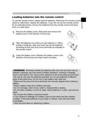 Page 19
17
ENGLISH

Preparations
Loading batteries into the remote control
1.Remove the battery cover. Slide back and remove the 
battery cover in the direction of the arrow.
2.Take old batteries out and/or put new batteries in. When 
putting in batteries, align and insert the two AA batteries 
according to their plus and minus terminals as indicated in 
the remote control.
To use the remote control, please load the batteries. Whenever the remote control 
starts to malfunction, replace the batteries. If you...