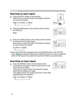 Page 24
22

Operating
Selecting an input signal
1.Press the INPUT button on the projector.
Each time you press the button, the projector switches 
its input port as below.
 RGB 
 S-VIDEO  VIDEO
 
1.Press the RGB button on the remote control to select 
the RGB port.
RGB
●  When the TURN ON is selected to the AUTO SEARCH item in the OPTION 
menu (44), the projector selects the S-VIDEO port ﬁrst. If no input is detected 
at the S-VIDEO port, the projector will check the VIDEO port automatically .
1.Press the...