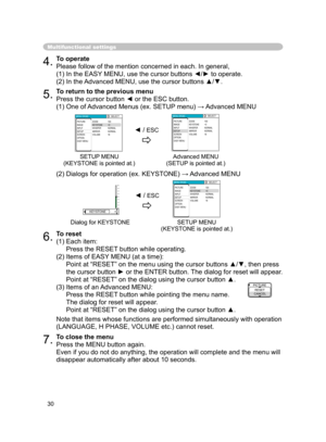 Page 32
30

Multifunctional settings
4.To operate
Please follow of the mention concerned in each. In general,
(1) In the EASY MENU, use the cursor buttons ◄/► to operate.
(2) In the Advanced MENU, use the cursor buttons ▲/▼.
5.To return to the previous menu
Press the cursor button ◄ or the ESC button.
(1) One of Advanced Menus (ex. SETUP menu) → Advanced MENU
(2) Dialogs for operation (ex. KEYSTONE) → Advanced MENU
6.To reset
(1)  Each item:
 
Press the RESET button while operating.
(2)  Items of EASY MENU (at...