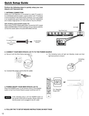 Page 1212
Quick Setup Guide
a). Secure it with the Wire Clamp (see page 7) .Wire Clam p
b). Connect the power cord to the AC outlet.
c).  The  Indicating  Lamp  will  light  red  (Standby  mode)  and  then 
light blue (picture is shown).
2. CONNECT YOUR NEW HITACHI LCD TV TO THE POWER SOURCE
3. POWER ON/OFF YOUR NEW HITACHI LCD TV
Press the POWER button on the remote control or the POWER 
button on the Front Control Panel to power on/off the LCD TV. 
or
Air/Cable
Rear Panel Jack
CLU-49101S
For  Stand-By 
Power...