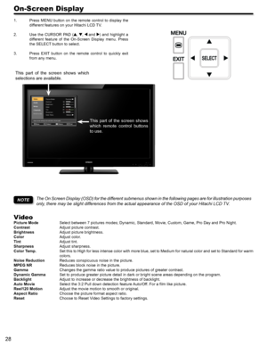 Page 2828
On-Screen Display
Press MENU button on the remote control to display the 1. 
different features on your Hitachi LCD TV.
Use  the  CURSOR  PAD  (2. , ,  and )  and  highlight  a 
different  feature  of  the  On-Screen  Display  menu.  Press 
the SELECT button to select.
Press  EXIT  button  on  the  remote  control  to  quickly  exit 3. 
from any menu.
The On Screen Display (OSD) for the different submenus shown in the following pages are for illustration purposes 
only, there may be slight differences...