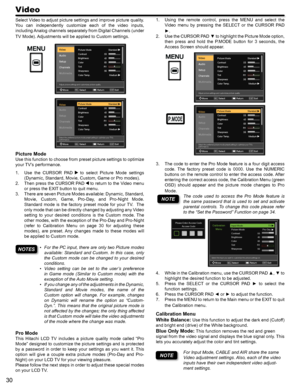 Page 3030
Select Video to adjust picture settings and improve picture quality. 
You  can  independently  customize  each  of  the  video  inputs, 
including Analog channels separately from Digital Channels (under 
TV Mode). Adjustments will be applied to Custom settings.
Picture Mode
Use this function to choose from preset picture settings to optimize 
your TV’s performance.
Use  the  CURSOR  PAD 1.   to  select  Picture  Mode  settings 
(Dynamic, Standard, Movie, Custom, Game or Pro modes).
Then press the...