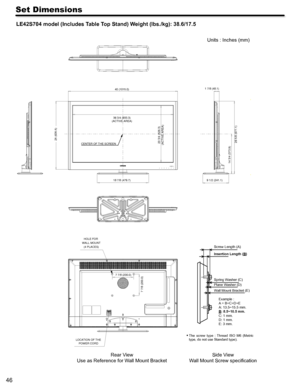 Page 4646
Set Dimensions
LE42S704 model (Includes Table Top Stand) Weight (lbs./kg): 38.6/17.5
  
Rear View
Use as Reference for W all Mount Bracket Units : Inches (mm)
 
The  screw  type  :  Thread  ISO  M6  (Metri c 
type, do not use Standard type). 
Side V iew
W all Mount Screw speciﬁcation
25 (635.5)
36 3/4 (933.3)
(ACTIVE AREA)
18 7/8 (479.7)
20 3/4 (526.3)
(ACTIVE AREA)
14 3/4 (373.9) 26 5/8 (677.1)CENTER OF THE SCREEN 1 7/8 (48.1)
9 1/2 (241.1)
LOCATION OF THE POWER CORD HOLE FOR 
WALL MOUNT (4 PLACES)...