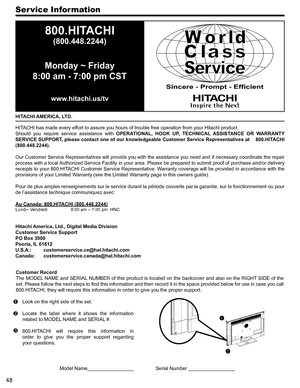Page 4848
Ser vice Information
HITACHI AMERICA, LTD.
HITACHI has made every effort to assure you hours of trouble free operation from your Hitachi pro\
duct.
Should  you  require  service  assistance  with OPERATIONAL,  HOOK  UP,  TECHNICAL  ASSISTANCE  OR  WARRANTY 
SERVICE SUPPORT, please contact one of our knowledgeable Customer Service Representatives at    800.HITACHI 
(800.448.2244).
Our Customer Service Representatives will provide you with the assistance you need and if necessary coordinate the repair...