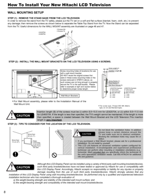 Page 88
How To Install Your New Hitachi LCD Television
WALL MOUNTING SETUP 
STEP (1) : REMOVE THE STAND BASE FROM THE LCD TELEVISION
In order to remove the stand from the TV safely, please put the TV set on a soft and flat surface (blanket, foam, cloth, etc.) to prevent 
any damage; then remove the screws as shown below to separate the Table Top Stand from the TV. Now the Stand can be separated 
from the TV. Useful dimensions for the WALL MOUNT assembly are illustrated on page 46 and 47.
Although this LCD...
