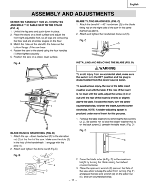 Page 11
–  11  – 
English

1
11
ESTIMATED ASSEMSLY TIME 25~40 MINUTES
ASSEMBLE THE TABLE SAW TO THE STAND 
(FIG. A)
1.  Unfold the leg sets and push down in place.
2.  Place the stand on a level surface and adjust the 
     front-right adjustable foot, so all legs are contacting 
     the ﬂoor and are at similar angles on the ﬂoor.
3.  Match the holes of the stand to the holes on the     
bottom ﬂange of the saw base.
4.  Fasten the saw to the stand using the four handles 
(1) then tighten securely .
5....
