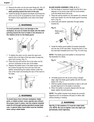 Page 12
–  12  – 
English

BLADE GUARD ASSEMBLY (FIG. G, H, I )
1.  Set the blade to maximum height and the tilt to zero
degrees on the bevel scale with the hand wheels.
Lock the blade bevel lock knob.
2.  Place the spring washer (2), ﬂat washer (3), external
tooth lock washer (4) onto the blade guard mounting
bolt (1-Fig. G).
3.  Insert bolt and washer assembly through splitter
bracket (5).
Fig. G
4.  Install the blade guard splitter & bracket assembly
into the rear of the saw table. Thread the bolt (1) into...